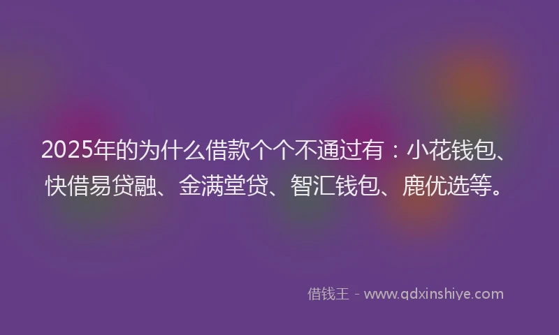 2025年的为什么借款个个不通过有：小花钱包、快借易贷融、金满堂贷、智汇钱包、鹿优选等。