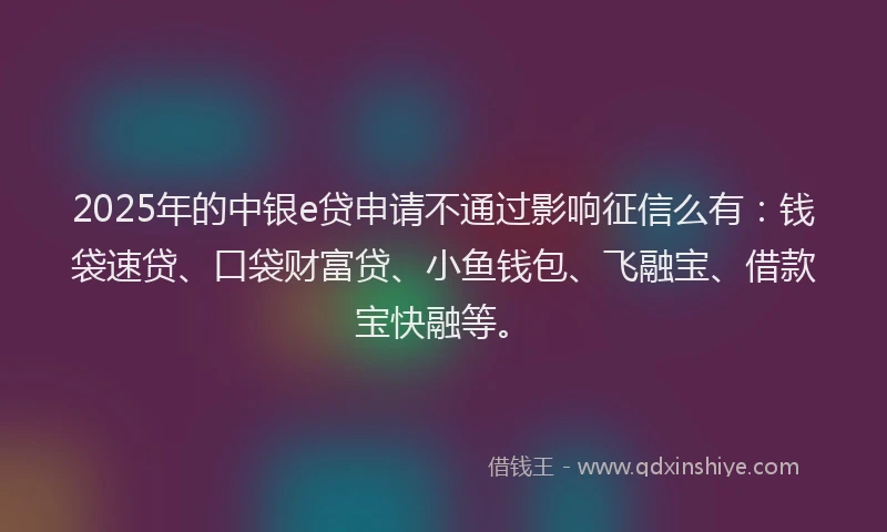 2025年的中银e贷申请不通过影响征信么有：钱袋速贷、口袋财富贷、小鱼钱包、飞融宝、借款宝快融等。
