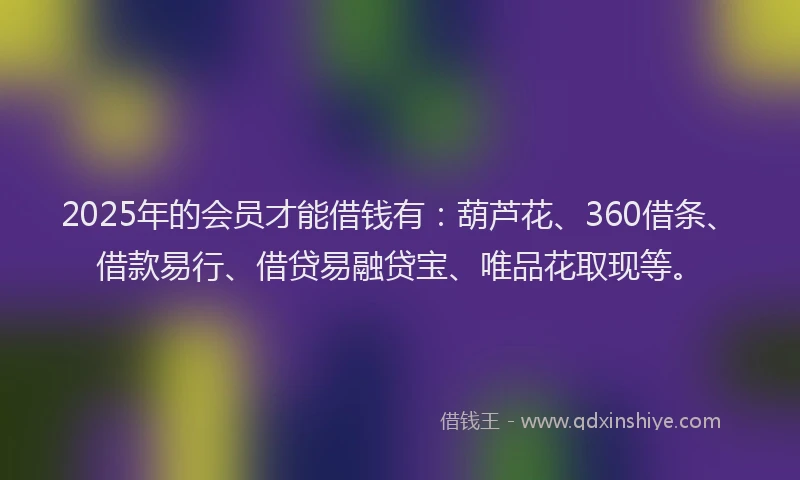 2025年的会员才能借钱有：葫芦花、360借条、借款易行、借贷易融贷宝、唯品花取现等。