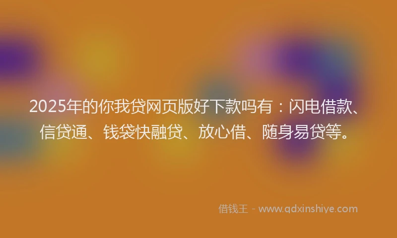 2025年的你我贷网页版好下款吗有：闪电借款、信贷通、钱袋快融贷、放心借、随身易贷等。
