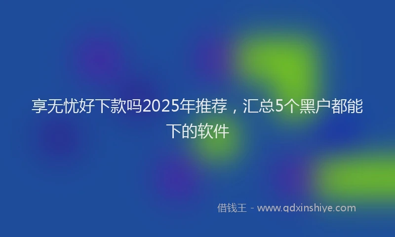 享无忧好下款吗2025年推荐，汇总5个黑户都能下的软件