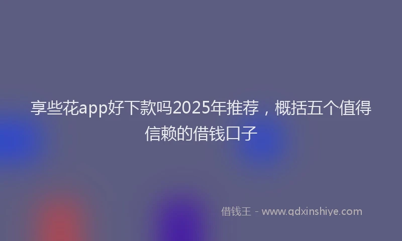 享些花app好下款吗2025年推荐，概括五个值得信赖的借钱口子