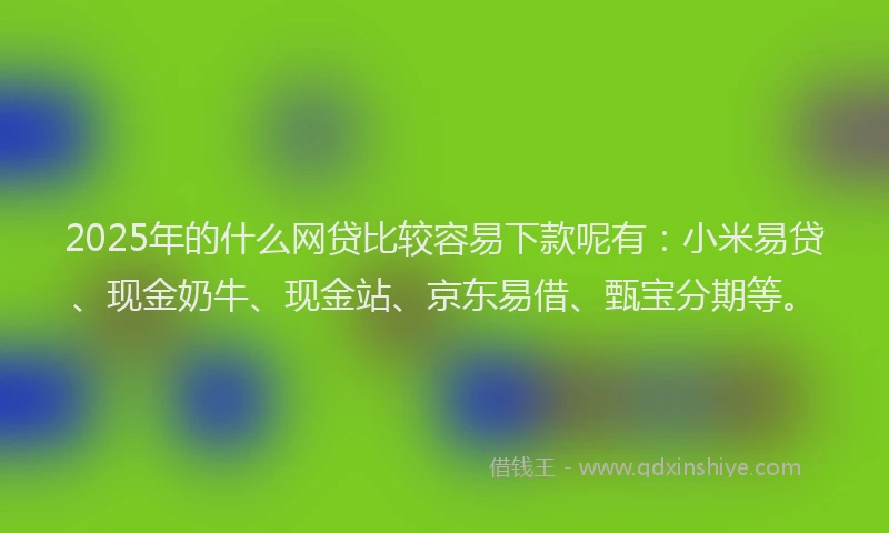 2025年的什么网贷比较容易下款呢有：小米易贷、现金奶牛、现金站、京东易借、甄宝分期等。