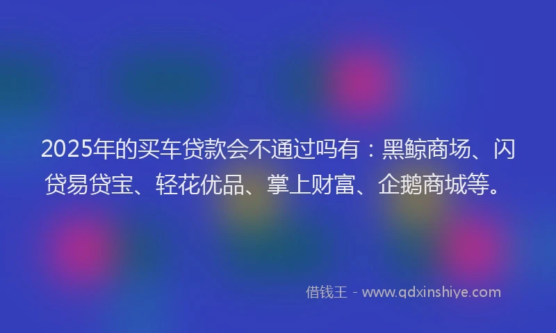 2025年的买车贷款会不通过吗有：黑鲸商场、闪贷易贷宝、轻花优品、掌上财富、企鹅商城等。