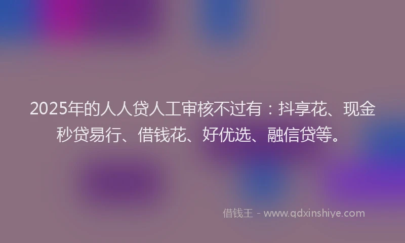 2025年的人人贷人工审核不过有：抖享花、现金秒贷易行、借钱花、好优选、融信贷等。