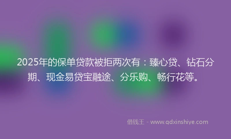 2025年的保单贷款被拒两次有：臻心贷、钻石分期、现金易贷宝融途、分乐购、畅行花等。