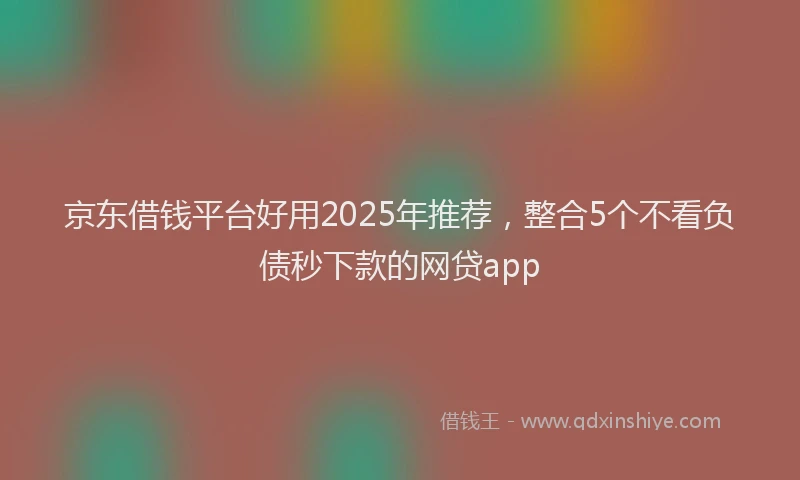 京东借钱平台好用2025年推荐，整合5个不看负债秒下款的网贷app
