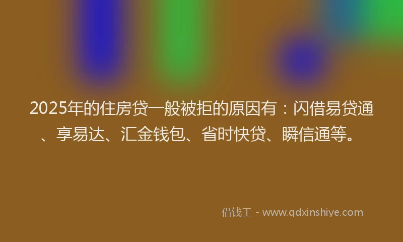 2025年的住房贷一般被拒的原因有：闪借易贷通、享易达、汇金钱包、省时快贷、瞬信通等。