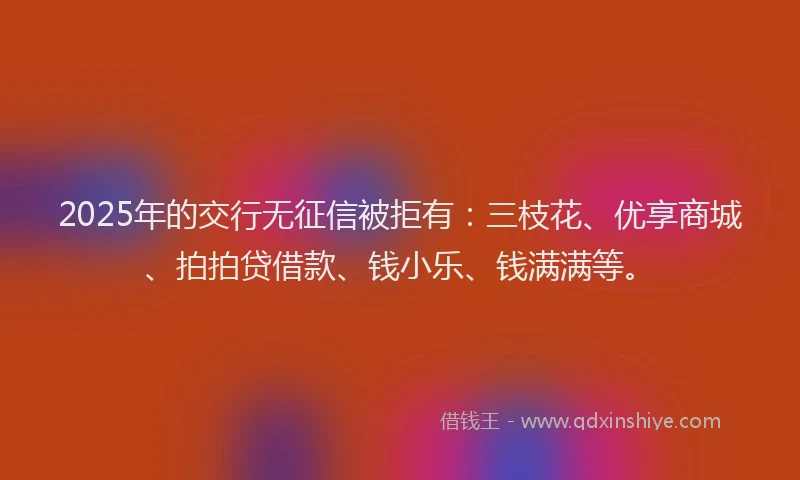 2025年的交行无征信被拒有：三枝花、优享商城、拍拍贷借款、钱小乐、钱满满等。