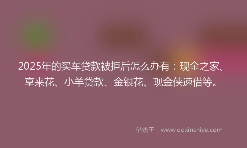 2025年的买车贷款被拒后怎么办有：现金之家、享来花、小羊贷款、金银花、现金侠速借等。