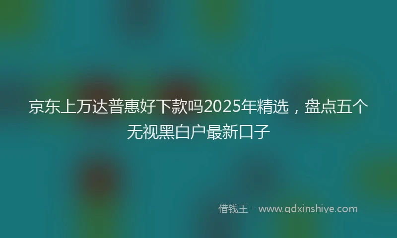 京东上万达普惠好下款吗2025年精选，盘点五个无视黑白户最新口子