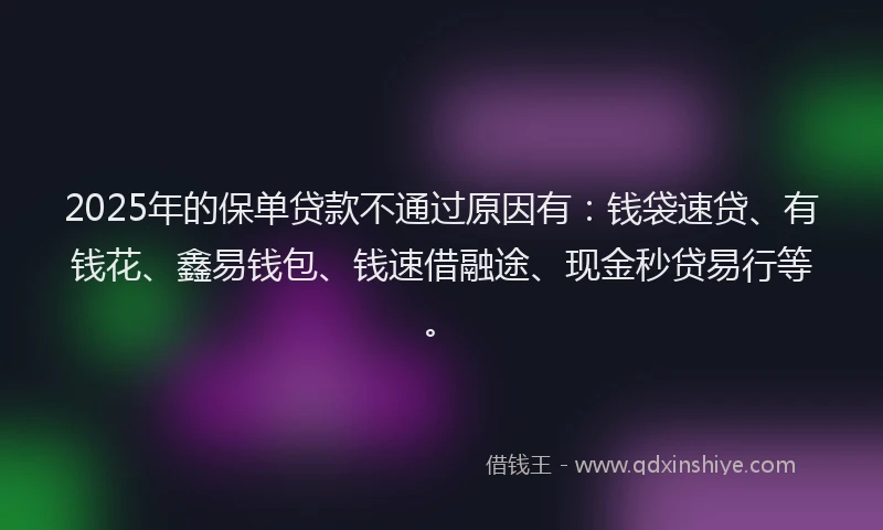 2025年的保单贷款不通过原因有：钱袋速贷、有钱花、鑫易钱包、钱速借融途、现金秒贷易行等。