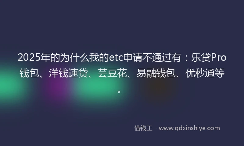 2025年的为什么我的etc申请不通过有：乐贷Pro钱包、洋钱速贷、芸豆花、易融钱包、优秒通等。