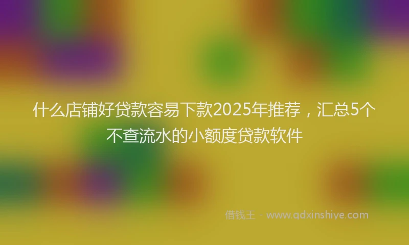什么店铺好贷款容易下款2025年推荐，汇总5个不查流水的小额度贷款软件