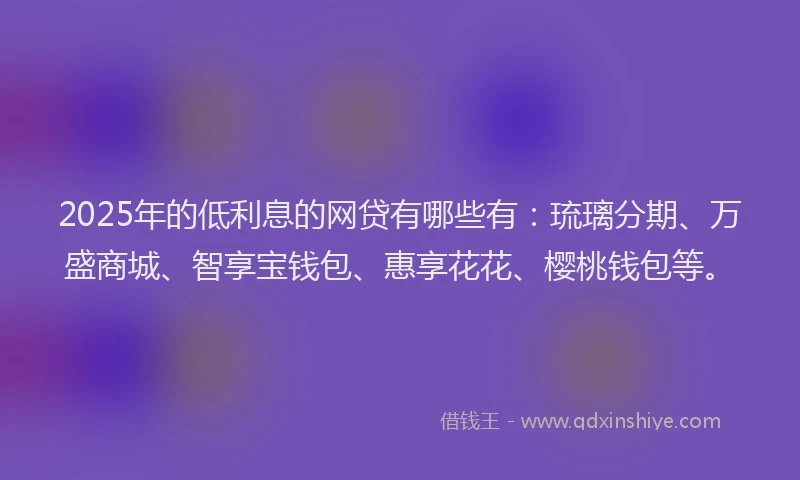 2025年的低利息的网贷有哪些有：琉璃分期、万盛商城、智享宝钱包、惠享花花、樱桃钱包等。