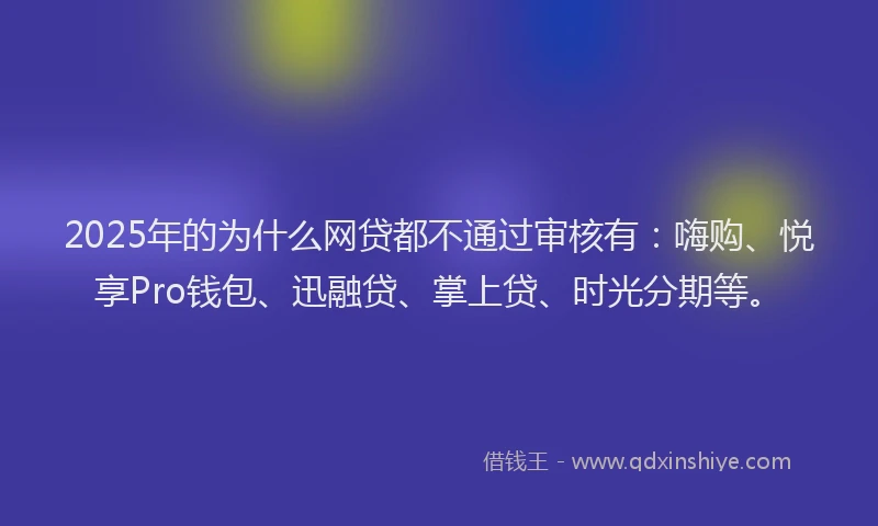 2025年的为什么网贷都不通过审核有：嗨购、悦享Pro钱包、迅融贷、掌上贷、时光分期等。