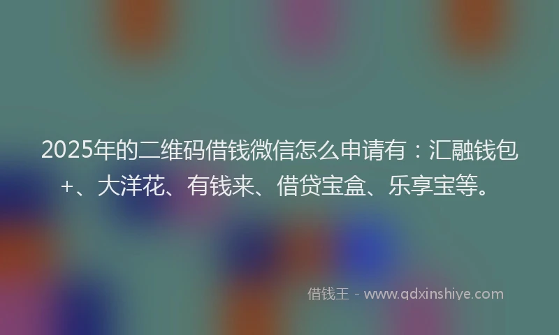 2025年的二维码借钱微信怎么申请有：汇融钱包+、大洋花、有钱来、借贷宝盒、乐享宝等。
