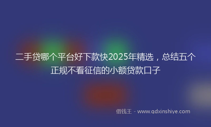 二手贷哪个平台好下款快2025年精选，总结五个正规不看征信的小额贷款口子