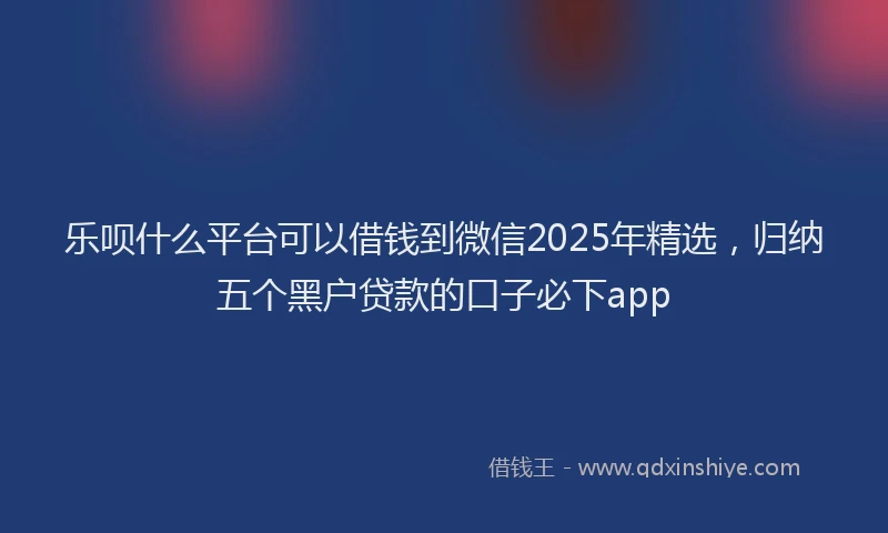 乐呗什么平台可以借钱到微信2025年精选，归纳五个黑户贷款的口子必下app