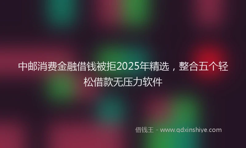 中邮消费金融借钱被拒2025年精选，整合五个轻松借款无压力软件