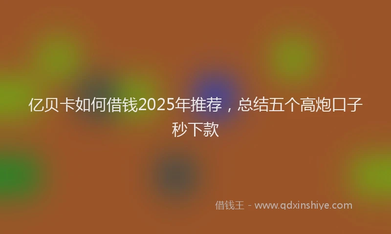 亿贝卡如何借钱2025年推荐，总结五个高炮口子秒下款