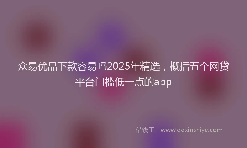 众易优品下款容易吗2025年精选，概括五个网贷平台门槛低一点的app