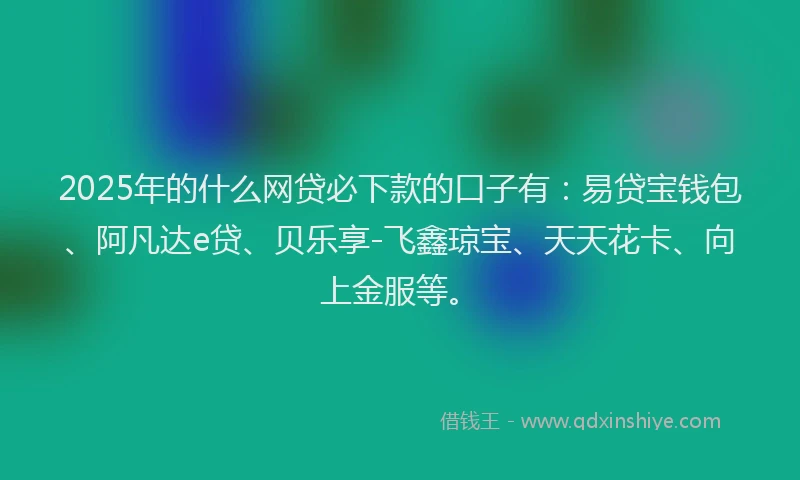 2025年的什么网贷必下款的口子有：易贷宝钱包、阿凡达e贷、贝乐享-飞鑫琼宝、天天花卡、向上金服等。