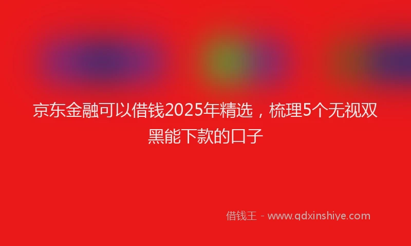 京东金融可以借钱2025年精选，梳理5个无视双黑能下款的口子
