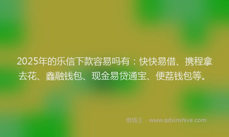 2025年的乐信下款容易吗有:快快易借、携程拿去花、鑫融钱包、现金易贷通宝、便荔钱包等。