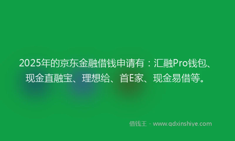 2025年的京东金融借钱申请有：汇融Pro钱包、现金直融宝、理想给、首E家、现金易借等。