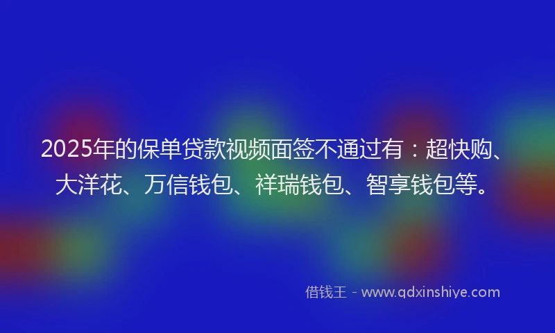 2025年的保单贷款视频面签不通过有：超快购、大洋花、万信钱包、祥瑞钱包、智享钱包等。