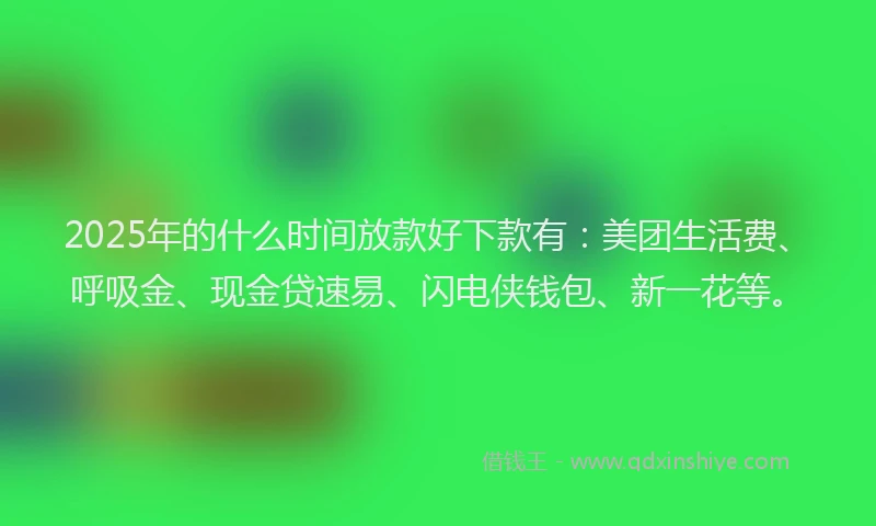 2025年的什么时间放款好下款有：美团生活费、呼吸金、现金贷速易、闪电侠钱包、新一花等。
