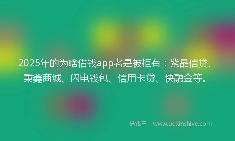 2025年的为啥借钱app老是被拒有：紫晶信贷、秉鑫商城、闪电钱包、信用卡贷、快融金等。
