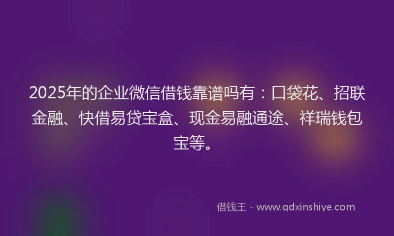 2025年的企业微信借钱靠谱吗有：口袋花、招联金融、快借易贷宝盒、现金易融通途、祥瑞钱包宝等。