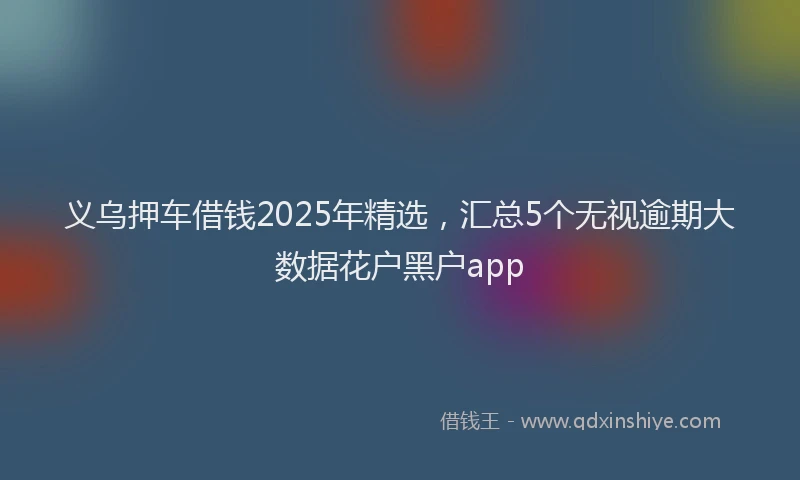 义乌押车借钱2025年精选,汇总5个无视逾期大数据花户黑户app