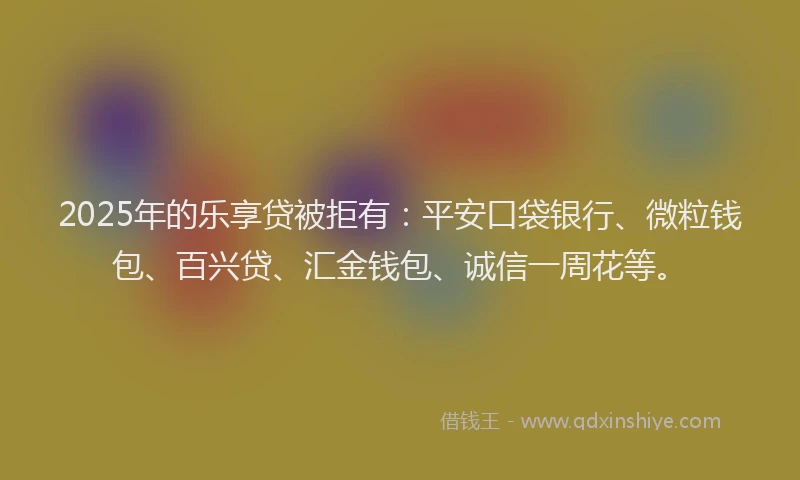 2025年的乐享贷被拒有：平安口袋银行、微粒钱包、百兴贷、汇金钱包、诚信一周花等。
