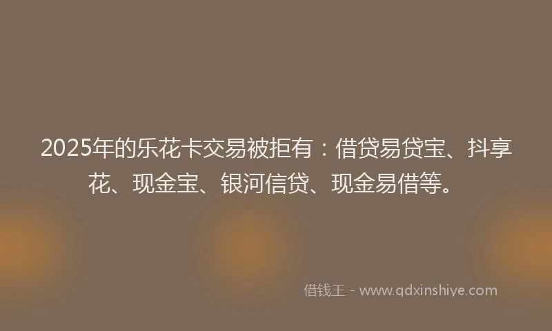 2025年的乐花卡交易被拒有：借贷易贷宝、抖享花、现金宝、银河信贷、现金易借等。