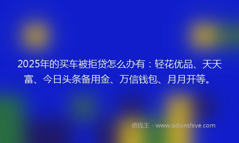 2025年的买车被拒贷怎么办有：轻花优品、天天富、今日头条备用金、万信钱包、月月开等。