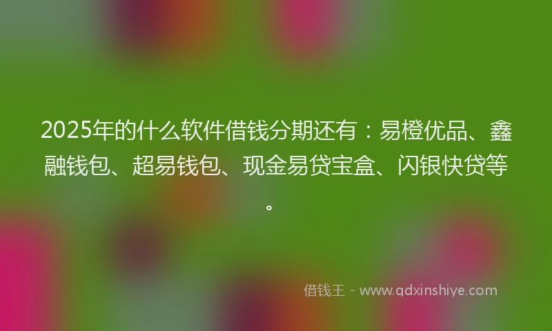 2025年的什么软件借钱分期还有：易橙优品、鑫融钱包、超易钱包、现金易贷宝盒、闪银快贷等。
