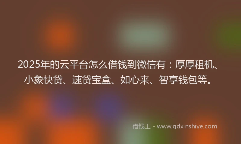 2025年的云平台怎么借钱到微信有：厚厚租机、小象快贷、速贷宝盒、如心来、智享钱包等。