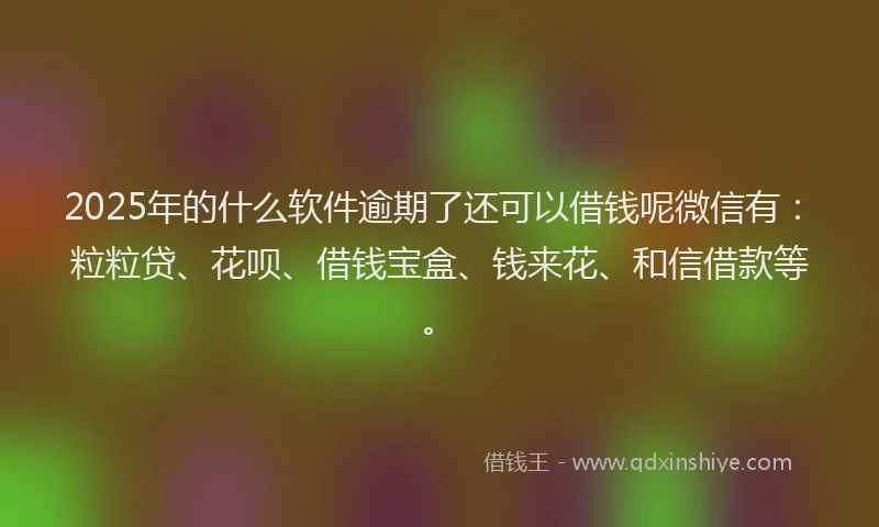 2025年的什么软件逾期了还可以借钱呢微信有：粒粒贷、花呗、借钱宝盒、钱来花、和信借款等。