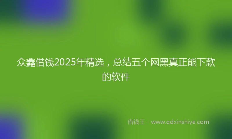 众鑫借钱2025年精选，总结五个网黑真正能下款的软件