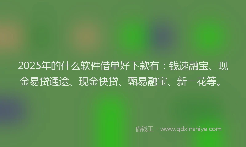 2025年的什么软件借单好下款有：钱速融宝、现金易贷通途、现金快贷、甄易融宝、新一花等。