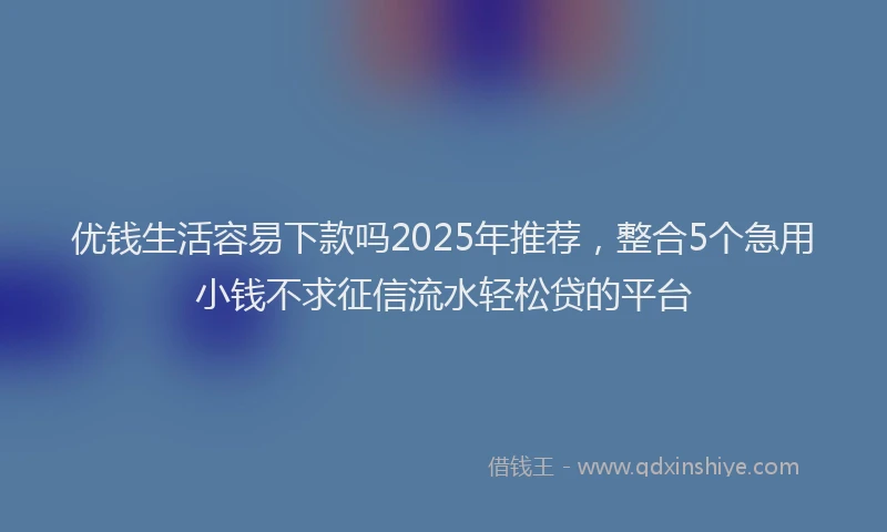 优钱生活容易下款吗2025年推荐，整合5个急用小钱不求征信流水轻松贷的平台