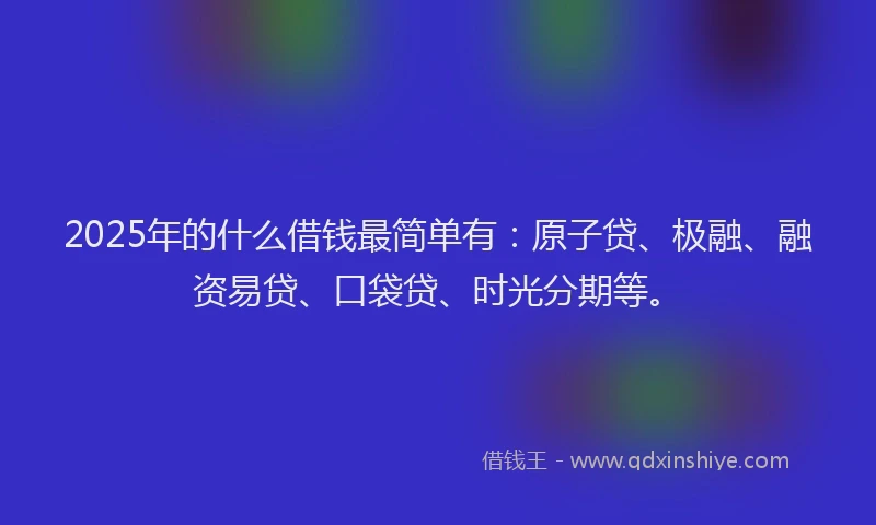 2025年的什么借钱最简单有：原子贷、极融、融资易贷、口袋贷、时光分期等。