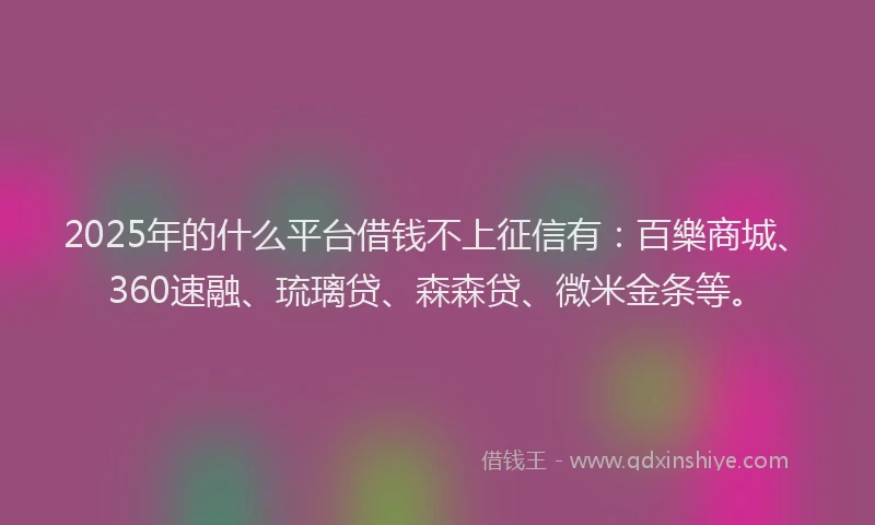 2025年的什么平台借钱不上征信有：百樂商城、360速融、琉璃贷、森森贷、微米金条等。