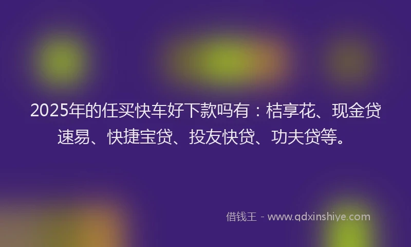 2025年的任买快车好下款吗有：桔享花、现金贷速易、快捷宝贷、投友快贷、功夫贷等。