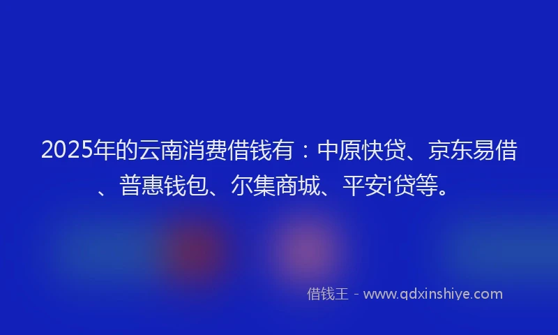 2025年的云南消费借钱有：中原快贷、京东易借、普惠钱包、尔集商城、平安i贷等。