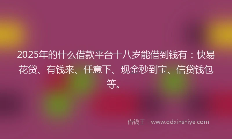 2025年的什么借款平台十八岁能借到钱有：快易花贷、有钱来、任意下、现金秒到宝、信贷钱包等。