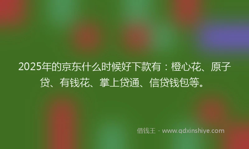 2025年的京东什么时候好下款有：橙心花、原子贷、有钱花、掌上贷通、信贷钱包等。